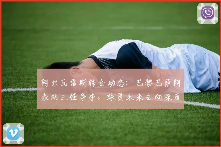 阿尔瓦雷斯转会动态:巴黎巴萨阿森纳三强争夺,球员未来去向深度解析
