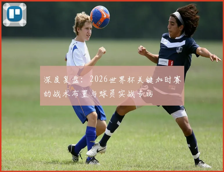 深度复盘:2026世界杯关键加时赛的战术布置与球员实战专访