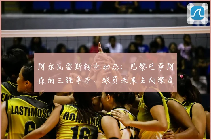 阿尔瓦雷斯转会动态：巴黎巴萨阿森纳三强争夺，球员未来去向深度解析