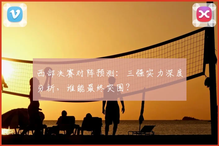 西部决赛对阵预测：三强实力深度分析，谁能最终突围？