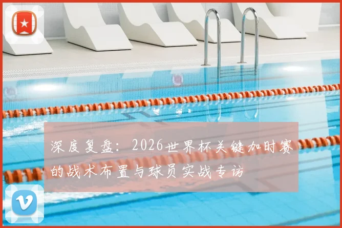 深度复盘：2026世界杯关键加时赛的战术布置与球员实战专访
